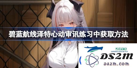 碧蓝航线泽特心动审讯练习中的获取方法详细解析与心得分享