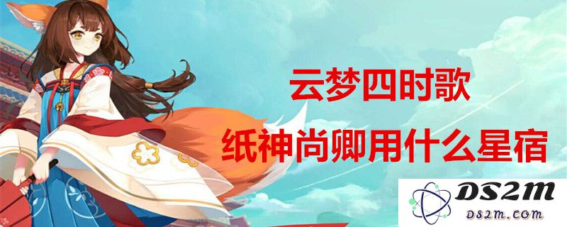 云梦四时歌纸神尚卿最佳搭配攻略及星宿推荐，让你更轻松掌握游戏角色特性