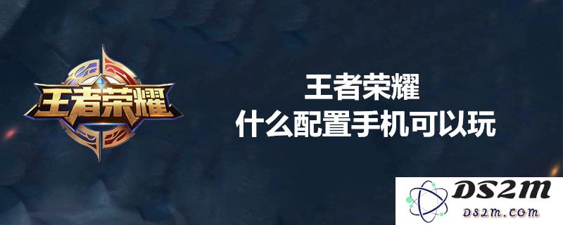 王者荣耀对手机的最低配置要求是什么？详解流畅运行的最佳手机配置列表